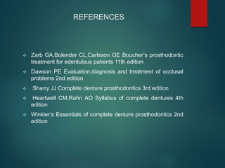 REFERENCES
 Zarb GA,Bolender CL,Carlsson GE Boucher’s prosthodontic
treatment for edentulous patients 11th edition
 Dawson PE Evaluation,diagnosis and treatment of occlusal
problems 2nd edition
 Sharry JJ Complete denture prosthodontics 3rd edition
 Heartwell CM,Rahn AO Syllabus of complete dentures 4th
edition
 Winkler’s Essentials of complete denture prosthodontics 2nd
edition
 