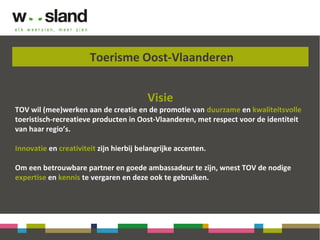 Toerisme Oost-Vlaanderen
Visie
TOV wil (mee)werken aan de creatie en de promotie van duurzame en kwaliteitsvolle
toeristisch-recreatieve producten in Oost-Vlaanderen, met respect voor de identiteit
van haar regio’s.
Innovatie en creativiteit zijn hierbij belangrijke accenten.
Om een betrouwbare partner en goede ambassadeur te zijn, wnest TOV de nodige
expertise en kennis te vergaren en deze ook te gebruiken.
 