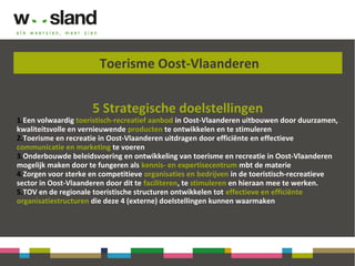 Toerisme Oost-Vlaanderen
5 Strategische doelstellingen
1.Een volwaardig toeristisch-recreatief aanbod in Oost-Vlaanderen uitbouwen door duurzamen,
kwaliteitsvolle en vernieuwende producten te ontwikkelen en te stimuleren
2.Toerisme en recreatie in Oost-Vlaanderen uitdragen door efficiënte en effectieve
communicatie en marketing te voeren
3.Onderbouwde beleidsvoering en ontwikkeling van toerisme en recreatie in Oost-Vlaanderen
mogelijk maken door te fungeren als kennis- en expertisecentrum mbt de materie
4.Zorgen voor sterke en competitieve organisaties en bedrijven in de toeristisch-recreatieve
sector in Oost-Vlaanderen door dit te faciliteren, te stimuleren en hieraan mee te werken.
5.TOV en de regionale toeristische structuren ontwikkelen tot effectieve en efficiënte
organisatiestructuren die deze 4 (externe) doelstellingen kunnen waarmaken
 