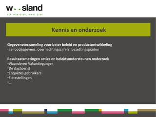 Kennis en onderzoek
Gegevensverzameling voor beter beleid en productontwikkeling
-aanbodgegevens, overnachtingscijfers, bezettingsgraden
Resultaatsmetingen acties en beleidsondersteunen onderzoek
•Vlaanderen Vakantieganger
•De dagtoerist
•Enquêtes gebruikers
•Fietsstellingen
•…
 