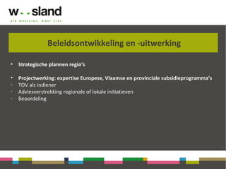 Beleidsontwikkeling en -uitwerking
• Strategische plannen regio’s
• Projectwerking: expertise Europese, Vlaamse en provinciale subsidieprogramma’s
- TOV als indiener
- Adviesverstrekking regionale of lokale initiatieven
- Beoordeling
 