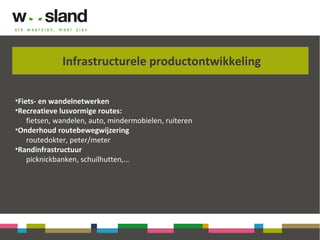 Infrastructurele productontwikkeling
•Fiets- en wandelnetwerken
•Recreatieve lusvormige routes:
fietsen, wandelen, auto, mindermobielen, ruiteren
•Onderhoud routebewegwijzering
routedokter, peter/meter
•Randinfrastructuur
picknickbanken, schuilhutten,…
 