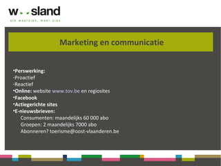 Marketing en communicatie
•Perswerking:
-Proactief
-Reactief
•Online: website www.tov.be en regiosites
•Facebook
•Actiegerichte sites
•E-nieuwsbrieven:
Consumenten: maandelijks 60 000 abo
Groepen: 2 maandelijks 7000 abo
Abonneren? toerisme@oost-vlaanderen.be
 