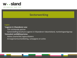Sectorwerking
Logies
•Logeren in Vlaanderen vzw:
TOV stichtende partner
Samenstelling brochure Logeren in Vlaanderen Vakantieland, marketingwerkgroep
•Consulent verblijfstoerisme:
Advies (startende) logiesuitbaters
Arrangementsontwikkeling, campagnes en acties
 