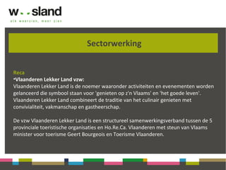 Sectorwerking
Reca
•Vlaanderen Lekker Land vzw:
Vlaanderen Lekker Land is de noemer waaronder activiteiten en evenementen worden
gelanceerd die symbool staan voor 'genieten op z'n Vlaams' en 'het goede leven'.
Vlaanderen Lekker Land combineert de traditie van het culinair genieten met
convivialiteit, vakmanschap en gastheerschap.
De vzw Vlaanderen Lekker Land is een structureel samenwerkingsverband tussen de 5
provinciale toeristische organisaties en Ho.Re.Ca. Vlaanderen met steun van Vlaams
minister voor toerisme Geert Bourgeois en Toerisme Vlaanderen.
 