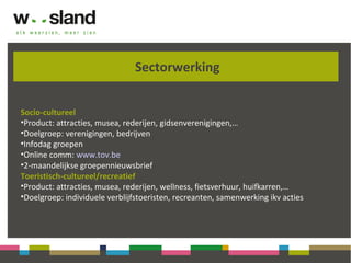 Sectorwerking
Socio-cultureel
•Product: attracties, musea, rederijen, gidsenverenigingen,…
•Doelgroep: verenigingen, bedrijven
•Infodag groepen
•Online comm: www.tov.be
•2-maandelijkse groepennieuwsbrief
Toeristisch-cultureel/recreatief
•Product: attracties, musea, rederijen, wellness, fietsverhuur, huifkarren,…
•Doelgroep: individuele verblijfstoeristen, recreanten, samenwerking ikv acties
 