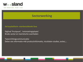 Sectorwerking
Sectorplatform: voorbereidende fase
Digitaal ‘kruispunt’, ‘ontmoetingsplaats’
Brede sector en toeristische overheden
Tweerichtingscommunicatie:
Delen van informatie mbt productinformatie, resultaten studies, acties,…
 