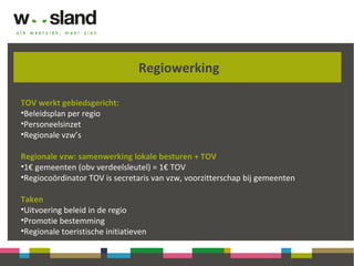 Regiowerking
TOV werkt gebiedsgericht:
•Beleidsplan per regio
•Personeelsinzet
•Regionale vzw’s
Regionale vzw: samenwerking lokale besturen + TOV
•1€ gemeenten (obv verdeelsleutel) = 1€ TOV
•Regiocoördinator TOV is secretaris van vzw, voorzitterschap bij gemeenten
Taken
•Uitvoering beleid in de regio
•Promotie bestemming
•Regionale toeristische initiatieven
 