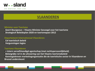 VLAANDEREN
Minister voor Toerisme
•Geert Bourgeous – Vlaams Minister bevoegd voor het toerisme
•Strategisch Beleidsplan 2020 en toerismepact 2012
Departement Internationaal Vlaanderen
•Cel toeristisch beleid
•Vergunningen logies
Toerisme Vlaanderen
•= intern verzelfstandigd agentschap (met rechtspersoonlijkheid)
•Belangrijke rol in de uitvoering van het Vlaams toerismebeleid
•Kennisgedreven marketingorganisatie die de toeristische sector in Vlaanderen en
Brussel ondersteunt
 