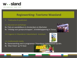 Regiowerking: Toerisme Waasland
1. Publicaties & publiciteit
1.2. Beurzen en workshops
Bv. Fiets-en wandelbeurs in Amsterdam en Mechelen
Bv. ‘infodag voor groepsuitstappen’, Scheldehappening in Temse
1.3. Logeren in Vlaanderen Vakantieland - brochure
1.4. Audiovisuele media
Bv. Samenwerking met tv programma ‘Vlaanderen Vakantieland op één.
Bv. ‘Ellen Fietst’ op TV Oost
 