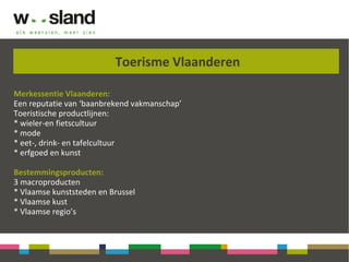 Toerisme Vlaanderen
Merkessentie Vlaanderen:
Een reputatie van ‘baanbrekend vakmanschap’
Toeristische productlijnen:
* wieler-en fietscultuur
* mode
* eet-, drink- en tafelcultuur
* erfgoed en kunst
Bestemmingsproducten:
3 macroproducten
* Vlaamse kunststeden en Brussel
* Vlaamse kust
* Vlaamse regio’s
 