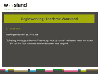 Regiowerking: Toerisme Waasland
6. Middelen:
Werkingsmiddelen: 182 465,35€
Dit bedrag wordt gebruikt om al het voorgaande te kunnen realiseren, maar hier wordt
bv. ook het loon van onze baliemedewerker mee vergoed.
 