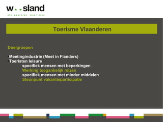 Toerisme Vlaanderen
Doelgroepen
•Meetingindustrie (Meet in Flanders)
•Toeristen leisure
specifiek mensen met beperkingen
Werking toegankelijk reizen
specifiek mensen met minder middelen
Steunpunt vakantieparticipatie
 