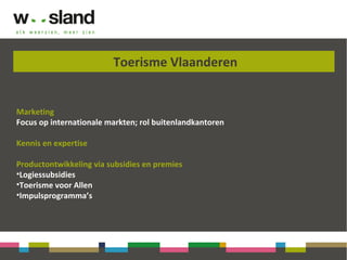 Toerisme Vlaanderen
Marketing
Focus op internationale markten; rol buitenlandkantoren
Kennis en expertise
Productontwikkeling via subsidies en premies
•Logiessubsidies
•Toerisme voor Allen
•Impulsprogramma’s
 