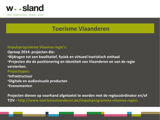 Toerisme Vlaanderen
Impulsprogramma Vlaamse regio’s:
Oproep 2014: projecten die:
•Bijdragen tot een kwalitatief, fysiek en virtueel toeristisch onthaal
•Projecten die de positionering en identiteit van Vlaanderen en van de regio
versterken.
Projecttypes:
•Infrastructuur
•Digitale en audiovisuele producten
•Evenementen
Projecten dienen op voorhand afgetoetst te worden met de regiocoördinator en/of
TOV - http://www.toerismevlaanderen.be/impulsprogramma-vlaamse-regios
 