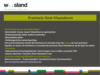 Provincie Oost-Vlaanderen
Provinciedecreet en kerntakendebat:
Intermediair niveau tussen Vlaanderen en gemeenten
•Ondersteunende taken andere overheden
•Bovenlokale taken
•Gebiedsgerichte (samen)werking
Het provinciebestuur beseft dat toerisme en recreatie mee het imago van een provincie
bepalen en wenst via toerisme en recreatie de provincie Oost-Vlaanderen op de kaart te zetten.
Uitvoering:
•Zakentoerisme/meetingindustrie: Gent Congres vzw en Mice consulent TOV
•Leisure toerisme: Toerisme Oost-Vlaanderen vzw
Ondersteuningsmogelijkheden provinciebestuur:
Dienst Economie – Projectsubsidies Toeristische Sector (evenementen)
Bart.de.lepeleere@oost-vlaanderen.be
 