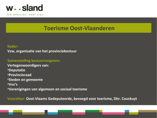 Toerisme Oost-Vlaanderen
Kader:
Vzw, organisatie van het provinciebestuur
Samenstelling bestuursorganen:
Vertegenwoordigers van:
•Deputatie
•Provincieraad
•Steden en gemeente
•Vvv’s
•Verenigingen van algemeen en sociaal toerisme
Voorzitter: Oost-Vlaams Gedeputeerde, bevoegd voor toerisme, Dhr. Couckuyt
 