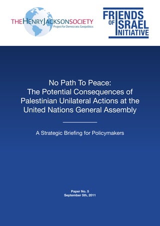 No Path To Peace:
  The Potential Consequences of
Palestinian Unilateral Actions at the
 United Nations General Assembly

    A Strategic Briefing for Policymakers




                   Paper No. 5
               September 5th, 2011
 