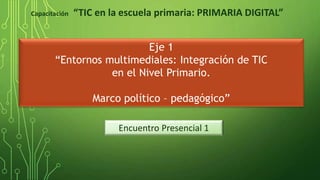 Encuentro Presencial 1
Eje 1
“Entornos multimediales: Integración de TIC
en el Nivel Primario.
Marco político – pedagógico”
Capacitación “TIC en la escuela primaria: PRIMARIA DIGITAL”
 