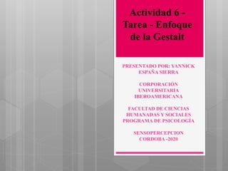 PRESENTADO POR: YANNICK
ESPAÑA SIERRA
CORPORACIÓN
UNIVERSITARIA
IBEROAMERICANA
FACULTAD DE CIENCIAS
HUMANADAS Y SOCIALES
PROGRAMA DE PSICOLOGÍA
SENSOPERCEPCION
CORDOBA -2020
Actividad 6 -
Tarea - Enfoque
de la Gestalt
 