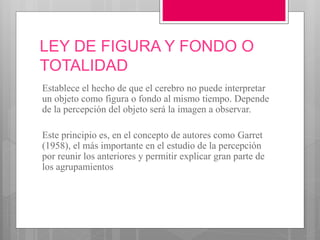LEY DE FIGURA Y FONDO O
TOTALIDAD
Establece el hecho de que el cerebro no puede interpretar
un objeto como figura o fondo al mismo tiempo. Depende
de la percepción del objeto será la imagen a observar.
Este principio es, en el concepto de autores como Garret
(1958), el más importante en el estudio de la percepción
por reunir los anteriores y permitir explicar gran parte de
los agrupamientos
 