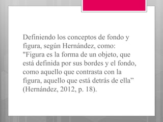 Definiendo los conceptos de fondo y
figura, según Hernández, como:
"Figura es la forma de un objeto, que
está definida por sus bordes y el fondo,
como aquello que contrasta con la
figura, aquello que está detrás de ella”
(Hernández, 2012, p. 18).
 