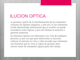 ILUCION OPTICA
se generan a partir de la transformación de los elementos
comunes de algunas imágenes, y por eso, el ojo solamente
recibe determinada información que el cerebro no puede
considerar como lógicas y por esto llaman la atención o
generan sorpresas.
las ilusiones ópticas son inherentes a la vista de cualquier
persona, es por eso que para observarlas se necesita
esforzar al máximo la vista y cabe recordar que solamente
son ilusiones que la vista es capaz de generar, para
incluso tratar de manipular alguna parte del cuerpo.
 