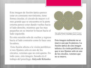 Esta imagen de ilusión óptica parece
estar en constante movimiento, tiene
forma circular, el circulo de mayor o el
mas grande que se encuentra en la parte
externa parece estar dando vueltas hacia
el lado derecho, mientras que las mas
pequeñas en su interior lo hacen hacia el
lado izquierdo.
En otra ocasión solo da vueltas y regresa
hacia el lado contrario como lo hace una
lavadora.
Esta ilusión afecta a la visión periférica:
si nos fijamos solo en uno de los
círculos, veremos que no está quieto. En
todo caso, esta imagen, basada en el
trabajo del psicólogo Akiyoshi Kitaoka
https://ep01.epimg.net/verne/imagenes/2016/01/27/articul
o/1453897011_477533_1453907606_sumario_normal.jpg
Esta imagen realmente no se
mueve aun que lo parezca. La
ilusión óptica de esta imagen
tafecta a la visión periférica ya
que si nos fijamos solo en uno
de los círculos, veremos que
no se mueve.
 