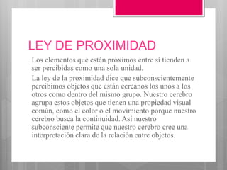 LEY DE PROXIMIDAD
Los elementos que están próximos entre sí tienden a
ser percibidas como una sola unidad.
La ley de la proximidad dice que subconscientemente
percibimos objetos que están cercanos los unos a los
otros como dentro del mismo grupo. Nuestro cerebro
agrupa estos objetos que tienen una propiedad visual
común, como el color o el movimiento porque nuestro
cerebro busca la continuidad. Así nuestro
subconsciente permite que nuestro cerebro cree una
interpretación clara de la relación entre objetos.
 