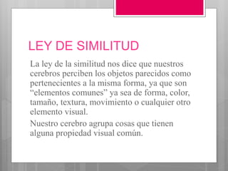 LEY DE SIMILITUD
La ley de la similitud nos dice que nuestros
cerebros perciben los objetos parecidos como
pertenecientes a la misma forma, ya que son
“elementos comunes” ya sea de forma, color,
tamaño, textura, movimiento o cualquier otro
elemento visual.
Nuestro cerebro agrupa cosas que tienen
alguna propiedad visual común.
 