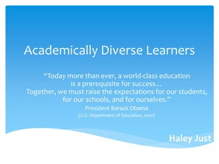 Academically Diverse Learners
“Today more than ever, a world-class education
is a prerequisite for success…
Together, we must raise the expectations for our students,
for our schools, and for ourselves.”
President Barack Obama
(U.S. Department of Education, 2010)
Haley Just
 
