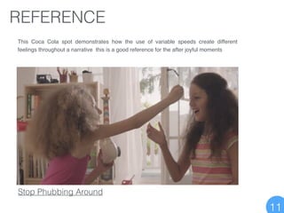 REFERENCE
Stop Phubbing Around
This Coca Cola spot demonstrates how the use of variable speeds create different
feelings throughout a narrative this is a good reference for the after joyful moments
11
 