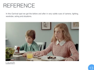 REFERENCE
In this Carnival spot we get the before and after in very subtle cues of camera, lighting,
wardrobe, acting and situations.
Launch
13
 