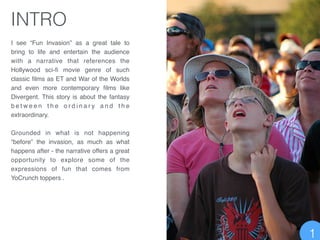 I see “Fun Invasion” as a great tale to
bring to life and entertain the audience
with a narrative that references the
Hollywood sci-ﬁ movie genre of such
classic ﬁlms as ET and War of the Worlds
and even more contemporary ﬁlms like
Divergent. This story is about the fantasy
b e t w e e n t h e o r d i n a r y a n d t h e
extraordinary. !
!
Grounded in what is not happening
“before” the invasion, as much as what
happens after - the narrative offers a great
opportunity to explore some of the
expressions of fun that comes from
YoCrunch toppers .!
INTRO
1
 