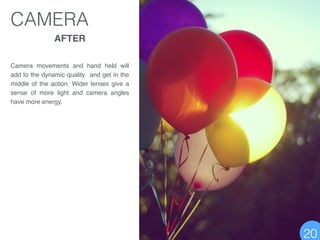 AFTER!
!
!
Camera movements and hand held will
add to the dynamic quality and get in the
middle of the action. Wider lenses give a
sense of more light and camera angles
have more energy.
CAMERA
20
 