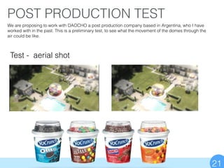 POST PRODUCTION TEST
21
Test - aerial shot
We are proposing to work with DAOCHO a post production company based in Argentina, who I have
worked with in the past. This is a preliminary test, to see what the movement of the domes through the
air could be like.
 
