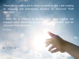 Thank you for inviting me to share my ideas on how I see creating
an engaging and entertaining narrative for YoCrunch “FUN
INVASION”. !
!
I would like to continue to develop these ideas together and
research more references to accomplish a memorable spot for
YoCrunch “FUN INVASION.
Emiliano
 