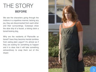 THE STORY
BEFORE!
!
We see the characters going through the
motions in a repetitive manner, lacking any
joy, they are disconnected from each other
and their surroundings. Cutaways show
the slow drip of a faucet, a ticking clock a
bored looking dog. !
!
Why are the residents of Plainsville so
bored? have they become mental zombies
from eating plain yogurt? It’s almost as if
they are waiting for something to happen
and it is clear that it will take something
extraordinary to snap them out of this
stupor.
3
 
