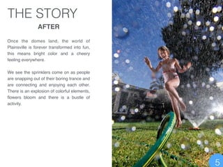 THE STORY
AFTER!
!
Once the domes land, the world of
Plainsville is forever transformed into fun,
this means bright color and a cheery
feeling everywhere. !
!
We see the sprinklers come on as people
are snapping out of their boring trance and
are connecting and enjoying each other.
There is an explosion of colorful elements,
ﬂowers bloom and there is a bustle of
activity.
5
 