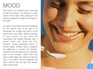 MOOD
The mood in the “before” part of the spot
is slow and boring - it’s obvious in every
aspect of the story. This changes to the
extreme opposite to bright and happy in
the “after”. !
!
An option to the black and white treatment
for the “before” part of the spot is to
desaturate the images and return to full
bright color in the “after”. Without resorting
to slow motion, we will make the
movements feel slightly lethargic with a
slower frame rate. When the “Fun
Invasion” arrives everything returns to
normal speed. Another way to heighten
the difference is through art direction,
wardrobe, hair and make-up. For example,
prior to the invasion, mom’s hair may
seem a little ﬂatter, her make-up might be
dull, in the “after” her hair suddenly has
more volume and her lips and cheeks
have a rosier look.
7
 