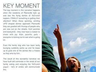 The key moment in this narrative happens
when the residents of Plainsville look up
and see the ﬂying domes of YoCrunch
toppers. FINALLY something is getting their
attention! When these spinning, whirling
UFO shaped domes approach Plainsville
they are greeted with throngs of people who
are now out on the streets, front porches
and backyards - they now have a reason to
cheer with joy. Kids, parents, pets -
everyone is coming out to see what is going
on.!
!
Even the family dog who has been lazily
lounging suddenly perks up and he leaps
up to grab one of the domes like a frisbee
as they whiz by him. !
!
The result of this wonderful narrative we
have built will culminate in the shots of our
family eating and enjoying the YoCrunch
yogurt - lot’s of smiles will communicate
this.
KEY MOMENT
8
 
