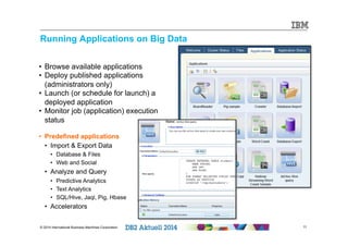 Running Applications on Big Data 
• Browse available applications 
• Deploy published applications 
(administrators only) 
• Launch (or schedule for launch) a 
deployed application 
• Monitor job (application) execution 
status 
• Predefined applications 
• Import & Export Data 
• Database & Files 
• Web and Social 
• Analyze and Query 
• Predictive Analytics 
• Text Analytics 
• SQL/Hive, Jaql, Pig, Hbase 
• Accelerators 
© 2014 International Business Machines Corporation 11 
 