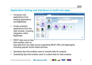 Application linking and interfaces to build new apps 
• Compose new 
applications from 
existing applications 
and BigSheets 
• Invoke analytics 
applications from the 
web console, including 
integration within 
BigSheets 
• REST data source App 
that enables users to 
load data from any data source supporting REST APIs into BigInsights, 
including popular social media services 
• Sampling App that enables users to sample data for analysis 
• Subsetting App that enables users to subset data for data analysis 
© 2014 International Business Machines Corporation 12 
12 
 