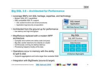 Big SQL 3.0 – Architected for Performance 
• Leverage IBM's rich SQL heritage, expertise, and technology 
– Modern SQL:2011 capabilities 
– DB2 compatible SQL PL support 
• SQL bodied functions and stored procedures 
• Application logic/security encapsulation 
• Architected from the ground up for performance 
– low latency and high throughput 
• MapReduce replaced with a modern MPP 
architecture 
– Compiler and runtime are native code (not java) 
– Big SQL worker daemons live directly on cluster 
– Continuously running (no startup latency) 
– Processing happens locally at the data 
• Operations occur in memory with the ability 
to spill to disk 
– Supports aggregations and sorts larger than available RAM 
• Integration with BigSheets (source & target) 
SQL-based 
Application 
IBM Data Server Client 
Big SQL 
SQL MPP Runtime 
Data Sources 
Parquet CSV Seq RC 
Avro ORC JSON Custom 
InfoSphere BigInsights 
© 2014 International Business Machines Corporation 14 
 