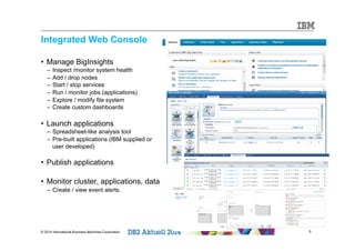 Integrated Web Console 
• Manage BigInsights 
– Inspect /monitor system health 
– Add / drop nodes 
– Start / stop services 
– Run / monitor jobs (applications) 
– Explore / modify file system 
– Create custom dashboards 
• Launch applications 
– Spreadsheet-like analysis tool 
– Pre-built applications (IBM supplied or 
user developed) 
• Publish applications 
• Monitor cluster, applications, data 
– Create / view event alerts. 
© 2014 International Business Machines Corporation 5 
 