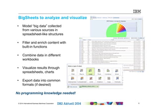 BigSheets to analyze and visualize 
• Model “big data” collected 
from various sources in 
spreadsheet-like structures 
• Filter and enrich content with 
built-in functions 
• Combine data in different 
workbooks 
• Visualize results through 
spreadsheets, charts 
• Export data into common 
formats (if desired) 
No programming knowledge needed! 
© 2014 International Business Machines Corporation 8 
 