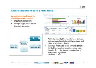 Centralized dashboard & data flows 
© 2014 International Business Machines Corporation 9 
9 
A centralized dashboard to 
visualize analytic results: 
• BigSheets collections 
• Analytic application results 
• Monitoring metrics 
• Ability to view BigSheets data flows between 
and across data sets to quickly navigate and 
relate analysis and charts 
• Visualize inner outer joins, enhanced filters 
for BigSheets columns, column data-type 
mapping for collections and application of 
analytics to BigSheets 
columns, … etc 
 