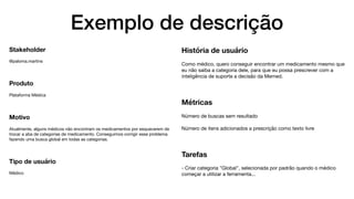 Exemplo de descrição
Stakeholder
@paloma.martins

Produto
Plataforma Médica

Motivo
Atualmente, alguns médicos não encontram os medicamentos por esquecerem de
trocar a aba de categorias de medicamento. Conseguimos corrigir esse problema
fazendo uma busca global em todas as categorias.

Tipo de usuário
Médico
História de usuário
Como médico, quero conseguir encontrar um medicamento mesmo que
eu não saiba a categoria dele, para que eu possa prescrever com a
inteligência de suporte a decisão da Memed.

Métricas
Número de buscas sem resultado

Número de itens adicionados a prescrição como texto livre

Tarefas
- Criar categoria "Global", selecionada por padrão quando o médico
começar a utilizar a ferramenta...
 