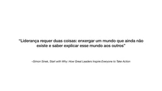 –Simon Sinek, Start with Why: How Great Leaders Inspire Everyone to Take Action
“Liderança requer duas coisas: enxergar um mundo que ainda não
existe e saber explicar esse mundo aos outros”
 