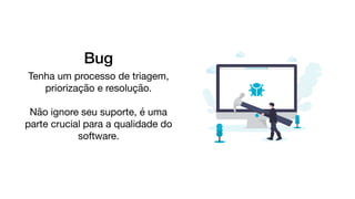 Bug
Tenha um processo de triagem,
priorização e resolução.

Não ignore seu suporte, é uma
parte crucial para a qualidade do
software.

 
